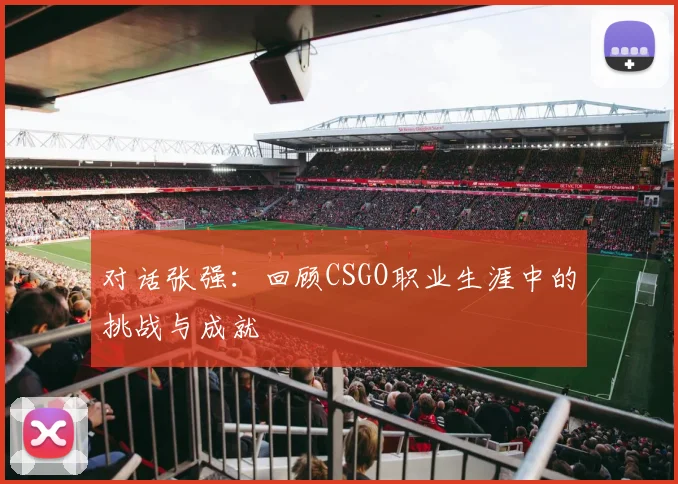 对话张强：回顾CSGO职业生涯中的挑战与成就